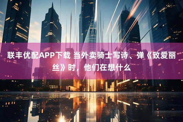 联丰优配APP下载 当外卖骑士写诗、弹《致爱丽丝》时，他们在想什么