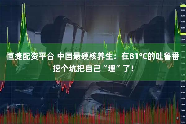恒捷配资平台 中国最硬核养生：在81℃的吐鲁番挖个坑把自己“埋”了！