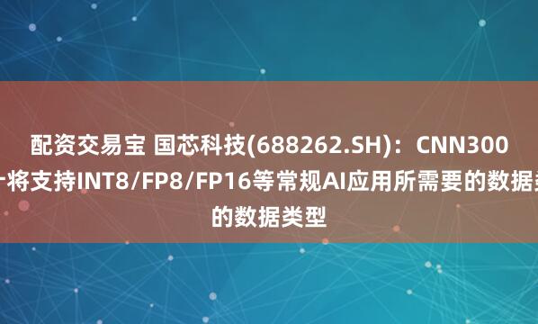 配资交易宝 国芯科技(688262.SH)：CNN300预计将支持INT8/FP8/FP16等常规AI应用所需要的数据类型