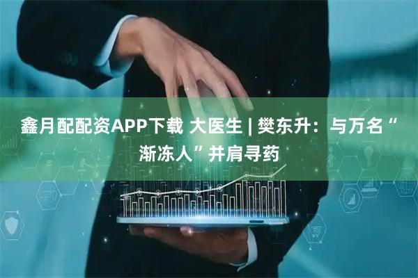 鑫月配配资APP下载 大医生 | 樊东升：与万名“渐冻人”并肩寻药