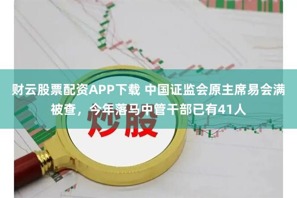 财云股票配资APP下载 中国证监会原主席易会满被查，今年落马中管干部已有41人
