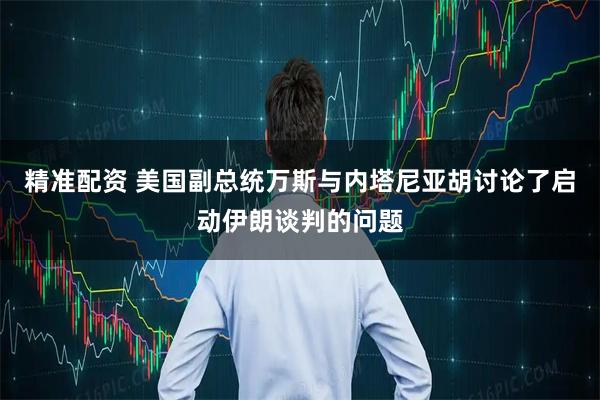 精准配资 美国副总统万斯与内塔尼亚胡讨论了启动伊朗谈判的问题