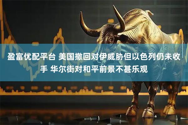 盈富优配平台 美国撤回对伊威胁但以色列仍未收手 华尔街对和平前景不甚乐观