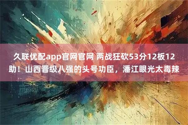 久联优配app官网官网 两战狂砍53分12板12助！山西晋级八强的头号功臣，潘江眼光太毒辣